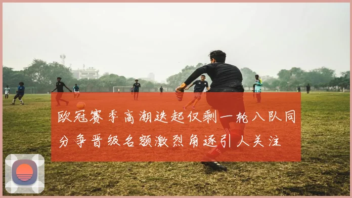 欧冠赛季高潮迭起仅剩一轮八队同分争晋级名额激烈角逐引人关注