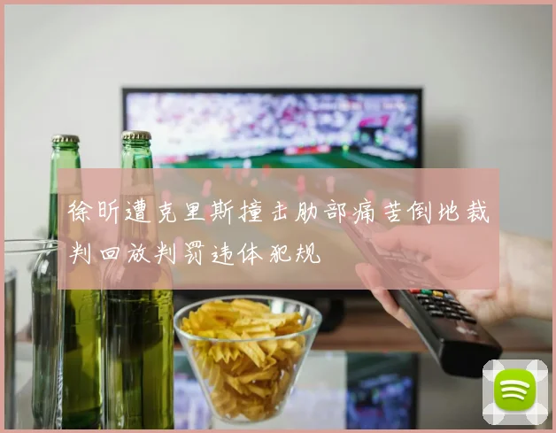 徐昕遭克里斯撞击肋部痛苦倒地裁判回放判罚违体犯规