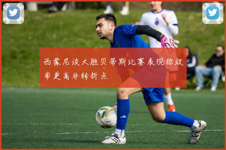 西蒙尼谈大胜贝蒂斯比赛表现称效率更高非转折点