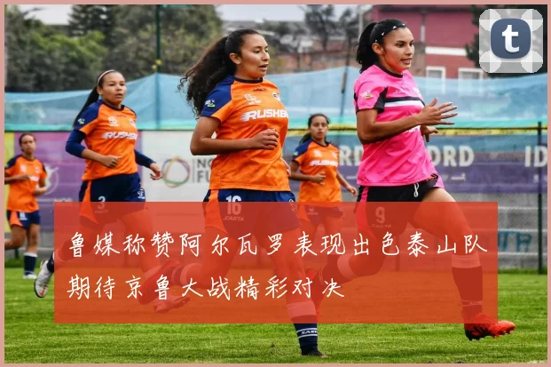 鲁媒称赞阿尔瓦罗表现出色泰山队期待京鲁大战精彩对决