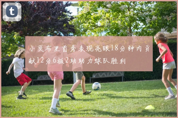 小莫布里首秀表现亮眼18分钟内贡献12分6板2助助力球队胜利