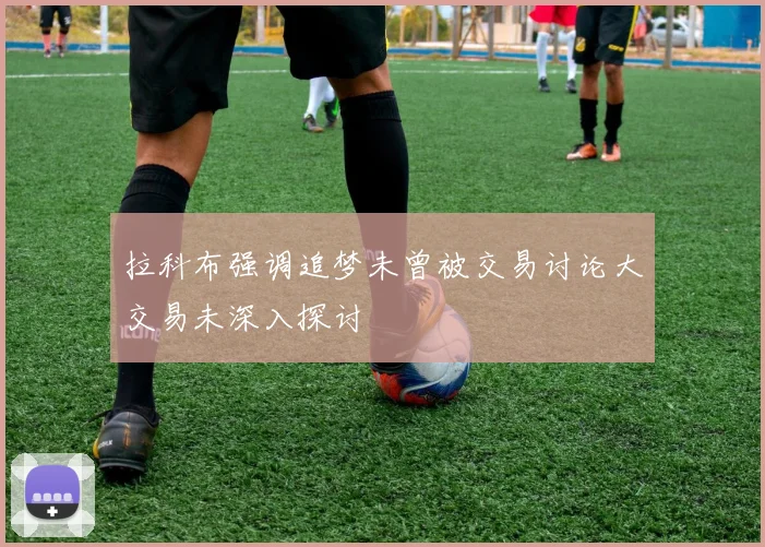 拉科布强调追梦未曾被交易讨论大交易未深入探讨