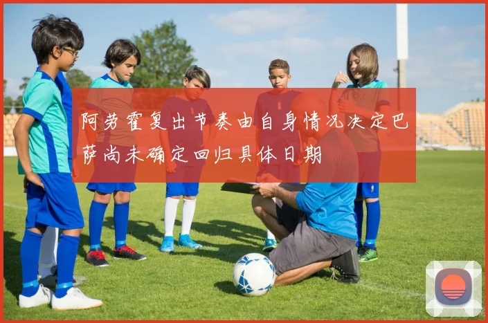 阿劳霍复出节奏由自身情况决定巴萨尚未确定回归具体日期