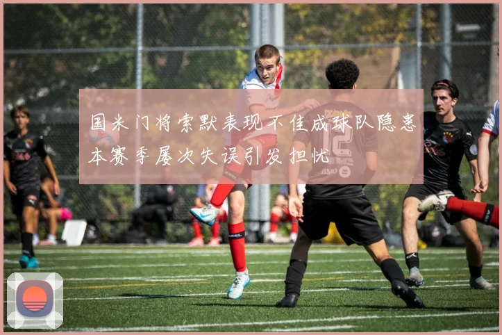 国米门将索默表现不佳成球队隐患本赛季屡次失误引发担忧