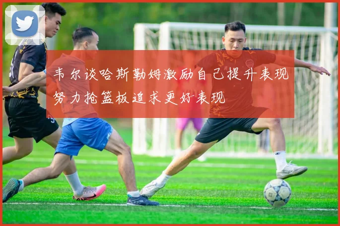 韦尔谈哈斯勒姆激励自己提升表现努力抢篮板追求更好表现
