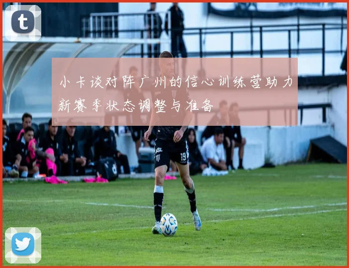 小卡谈对阵广州的信心训练营助力新赛季状态调整与准备