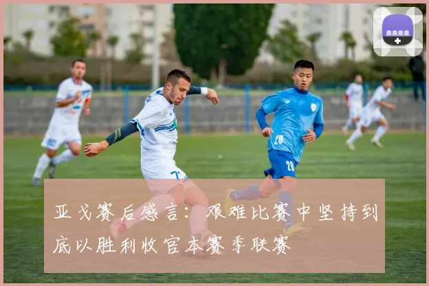 亚戈赛后感言：艰难比赛中坚持到底以胜利收官本赛季联赛