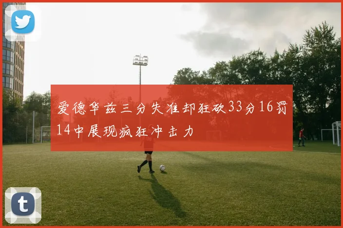 爱德华兹三分失准却狂砍33分16罚14中展现疯狂冲击力
