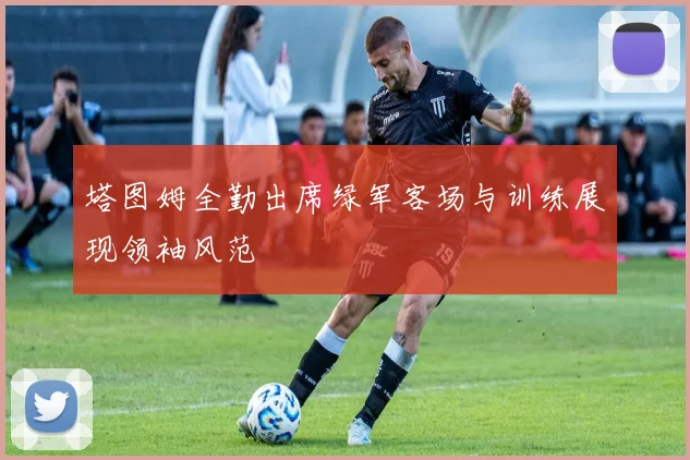 塔图姆全勤出席绿军客场与训练展现领袖风范