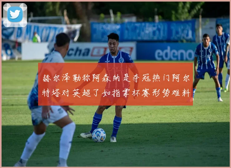 赫尔泽勒称阿森纳是夺冠热门阿尔特塔对英超了如指掌杯赛形势难料