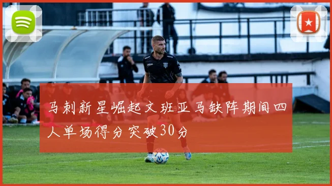 马刺新星崛起文班亚马缺阵期间四人单场得分突破30分