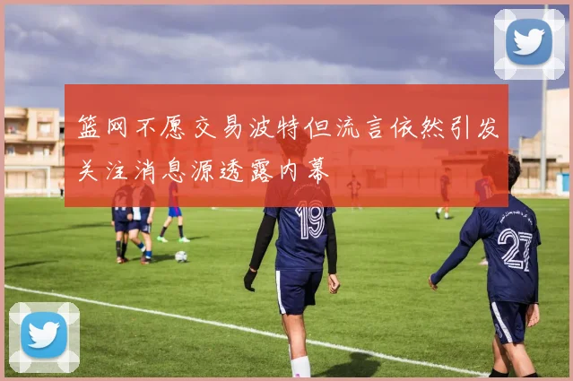 篮网不愿交易波特但流言依然引发关注消息源透露内幕