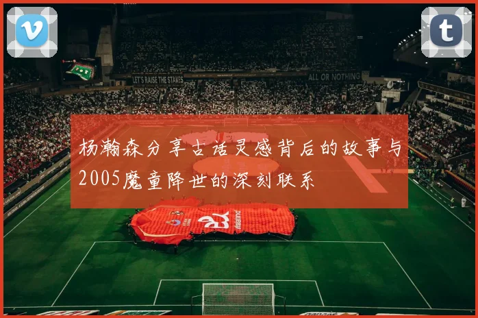 杨瀚森分享古话灵感背后的故事与2005魔童降世的深刻联系