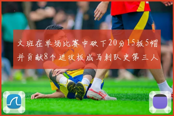 文班在单场比赛中砍下20分15板5帽并贡献8个进攻板成马刺队史第三人追平邓肯伟业
