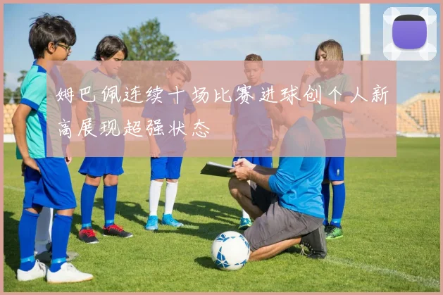 姆巴佩连续十场比赛进球创个人新高展现超强状态