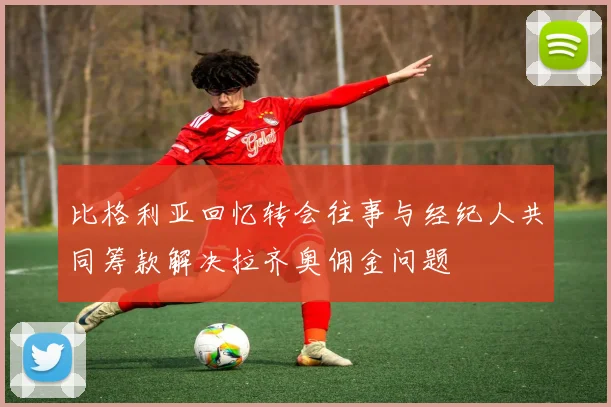 比格利亚回忆转会往事与经纪人共同筹款解决拉齐奥佣金问题