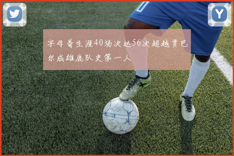 字母哥生涯40场次达56次超越贾巴尔成雄鹿队史第一人