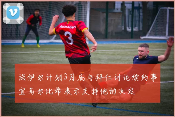 诺伊尔计划3月底与拜仁讨论续约事宜乌尔比希表示支持他的决定