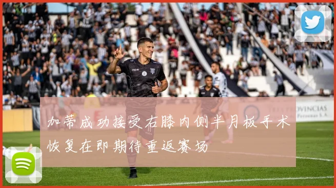 加蒂成功接受右膝内侧半月板手术恢复在即期待重返赛场